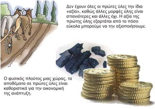 Δεν έχουν όλες οι πρώτες ύλες την ίδια
«αξία», καθώς άλλες μορφές ύλης είναι
σπανιότερες και άλλες όχι. Η αξία της
πρώτης ύλης εξαρτάται από το πόσο
εύκολα μπορούμε να την αξιοποιήσουμε.
Ο φυσικός πλούτος μιας χώρας, τα
αποθέματα σε πρώτες ύλες είναι
καθοριστικά για την οικονομική
της ανάπτυξη.
 