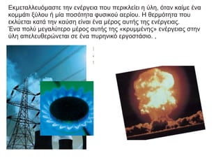 Εκμεταλλευόμαστε την ενέργεια που περικλείει η ύλη, όταν καίμε ένα
κομμάτι ξύλου ή μία ποσότητα φυσικού αερίου. Η θερμότητα που
εκλύεται κατά την καύση είναι ένα μέρος αυτής της ενέργειας.
Ένα πολύ μεγαλύτερο μέρος αυτής της «κρυμμένης» ενέργειας στην
ύλη απελευθερώνεται σε ένα πυρηνικό εργοστάσιο. ,
 