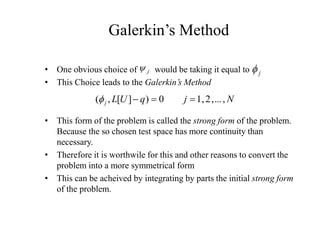 • One obvious choice of would be taking it equal to
• This Choice leads to the Galerkin’s Method
• This form of the problem is called the strong form of the problem.
Because the so chosen test space has more continuity than
necessary.
• Therefore it is worthwile for this and other reasons to convert the
problem into a more symmetrical form
• This can be acheived by integrating by parts the initial strong form
of the problem.
Galerkin’s Method
j
y j
f
N
j
q
U
L
j ,
...
,
2
,
1
0
)
]
[
,
( 


f
 