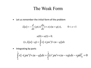 • Let us remember the initial form of the problem
• Integrating by parts
The Weak Form
dx
q
zu
pu
v
q
u
L
v  




1
0
]
)'
'
(
[
)
]
[
,
(
.
0
)
1
(
)
0
(
1
0
),
(
)
(
)
)
(
(
]
[








u
u
x
x
q
u
x
z
dx
du
x
p
dx
d
u
L
0
'
)
'
'
(
]
)'
'
(
[
1
0
1
0
1
0







 
 vpu
dx
vq
vzu
pu
v
dx
q
zu
pu
v
 