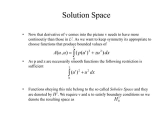 Solution Space
• Now that derivative of v comes into the picture v needs to have more
continoutiy than those in L2. As we want to keep symmetry its appropriate to
choose functions that produce bounded values of
• As p and z are necessarily smooth functions the following restriction is
sufficient
• Functions obeying this rule belong to the so called Sobolev Space and they
are denoted by H1. We require v and u to satisfy boundary conditions so we
denote the resulting space as
dx
zu
u
p
u
u
A )
)
'
(
(
)
,
(
1
0
2
2
 

1
0
1
0
2
2
)
'
(
H
dx
u
u
 
 