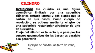 CILINDRO
Definición: Un cilindro es una figura
geométrica limitada por una superficie
cilíndrica cerrada lateral y dos planos que la
cortan en sus bases. Como cuerpo de
revolución, se obtiene mediante el giro de
una superficie rectangular alrededor de uno
de sus lados.
El eje del cilindro es la recta que pasa por los
centros geométricos de las bases; es paralelo
a la generatriz
Ejemplo de cilindro: un tarro de leche,
etc…
 