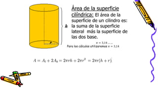 Área de la superficie
cilíndrica: El área de la
superficie de un cilindro es:
la suma de la superficie
lateral más la superficie de
las dos base.
𝜋 = 3,14 … …
Para los cálculos utilizaremos 𝜋 = 3,14
 