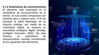 2.1.2 Subsistema de reconocimiento
El elemento más importante en el
subsistema de reconocimiento es el
sensor, el cual puede compararse con
nuestros ojos o nuestra nariz.. A ﬁn de
procesar la señal detectada, en su
mayoría análoga, por medio de un
controlador digital, se requiere un
convertidor analógico digital (Analog-
to-Digital Converter, ADC). De esta
manera, un subsistema de
reconocimiento consiste normalmente
en los siguientes dos elementos
 