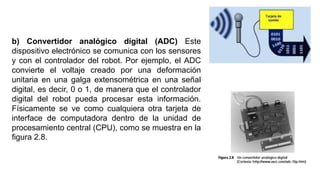 b) Convertidor analógico digital (ADC) Este
dispositivo electrónico se comunica con los sensores
y con el controlador del robot. Por ejemplo, el ADC
convierte el voltaje creado por una deformación
unitaria en una galga extensométrica en una señal
digital, es decir, 0 o 1, de manera que el controlador
digital del robot pueda procesar esta información.
Físicamente se ve como cualquiera otra tarjeta de
interface de computadora dentro de la unidad de
procesamiento central (CPU), como se muestra en la
ﬁgura 2.8.
 