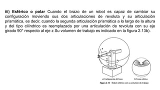iii) Esférico o polar Cuando el brazo de un robot es capaz de cambiar su
conﬁguración moviendo sus dos articulaciones de revoluta y su articulación
prismática, es decir, cuando la segunda articulación prismática a lo largo de la altura
y del tipo cilíndrico es reemplazada por una articulación de revoluta con su eje
girado 90° respecto al eje z Su volumen de trabajo es indicado en la ﬁgura 2.13b).
 