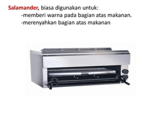 Salamander, biasa digunakan untuk:
-memberi warna pada bagian atas makanan.
-merenyahkan bagian atas makanan
 