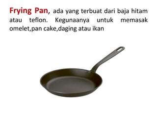 Frying Pan, ada yang terbuat dari baja hitam
atau teflon. Kegunaanya untuk memasak
omelet,pan cake,daging atau ikan
 