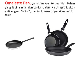 Omelette Pan, yaitu pan yang terbuat dari bahan
yang lebih ringan dan bagian dalamnya di lapisi lapisan
anti lengket “teflon”, pan ini khusus di gunakan untuk
telur.
 