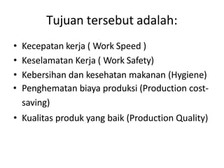 Tujuan tersebut adalah:
• Kecepatan kerja ( Work Speed )
• Keselamatan Kerja ( Work Safety)
• Kebersihan dan kesehatan makanan (Hygiene)
• Penghematan biaya produksi (Production cost-
saving)
• Kualitas produk yang baik (Production Quality)
 