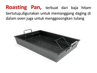 Roasting Pan, terbuat dari baja hitam
bertutup,digunakan untuk memanggang daging di
dalam oven juga untuk menggosongkan tulang
 