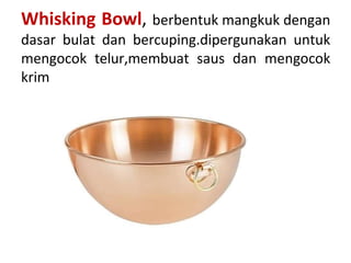 Whisking Bowl, berbentuk mangkuk dengan
dasar bulat dan bercuping.dipergunakan untuk
mengocok telur,membuat saus dan mengocok
krim
 