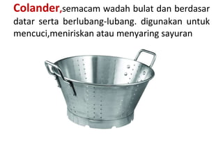 Colander,semacam wadah bulat dan berdasar
datar serta berlubang-lubang. digunakan untuk
mencuci,meniriskan atau menyaring sayuran
 