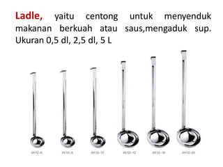 Ladle, yaitu centong untuk menyenduk
makanan berkuah atau saus,mengaduk sup.
Ukuran 0,5 dl, 2,5 dl, 5 L
 
