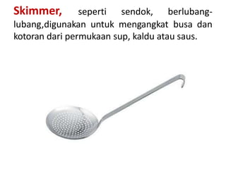 Skimmer, seperti sendok, berlubang-
lubang,digunakan untuk mengangkat busa dan
kotoran dari permukaan sup, kaldu atau saus.
 