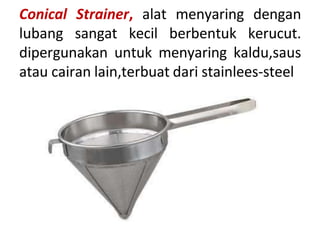 Conical Strainer, alat menyaring dengan
lubang sangat kecil berbentuk kerucut.
dipergunakan untuk menyaring kaldu,saus
atau cairan lain,terbuat dari stainlees-steel
 