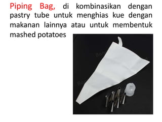 Piping Bag, di kombinasikan dengan
pastry tube untuk menghias kue dengan
makanan lainnya atau untuk membentuk
mashed potatoes
 