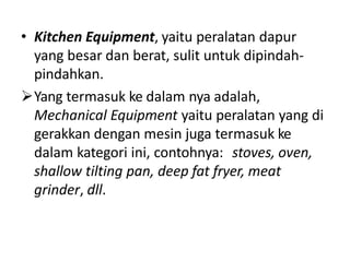 • Kitchen Equipment, yaitu peralatan dapur
yang besar dan berat, sulit untuk dipindah-
pindahkan.
Yang termasuk ke dalam nya adalah,
Mechanical Equipment yaitu peralatan yang di
gerakkan dengan mesin juga termasuk ke
dalam kategori ini, contohnya: stoves, oven,
shallow tilting pan, deep fat fryer, meat
grinder, dll.
 