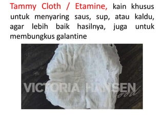 Tammy Cloth / Etamine, kain khusus
agar lebih baik hasilnya, juga
untuk menyaring saus, sup, atau kaldu,
untuk
membungkus galantine
 