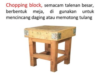 Chopping block, semacam talenan besar,
berbentuk meja, di gunakan untuk
mencincang daging atau memotong tulang
 