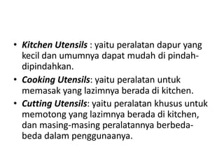 • Kitchen Utensils : yaitu peralatan dapur yang
kecil dan umumnya dapat mudah di pindah-
dipindahkan.
• Cooking Utensils: yaitu peralatan untuk
memasak yang lazimnya berada di kitchen.
• Cutting Utensils: yaitu peralatan khusus untuk
memotong yang lazimnya berada di kitchen,
dan masing-masing peralatannya berbeda-
beda dalam penggunaanya.
 