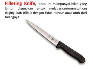 Filleting Knife, pisau ini mempunyai bilah yang
lentur digunakan untuk melepaskan/memisahkan
daging ikan (fillet) dengan tidak hancur atau utuh dari
tulangnya.
 