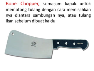 Bone Chopper, semacam kapak untuk
memotong tulang dengan cara memisahkan
nya diantara sambungan nya, atau tulang
ikan sebelum dibuat kaldu
 
