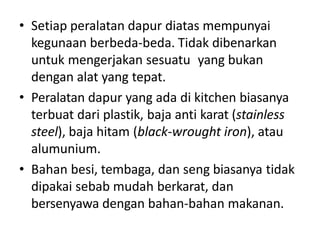 • Setiap peralatan dapur diatas mempunyai
kegunaan berbeda-beda. Tidak dibenarkan
untuk mengerjakan sesuatu yang bukan
dengan alat yang tepat.
• Peralatan dapur yang ada di kitchen biasanya
terbuat dari plastik, baja anti karat (stainless
steel), baja hitam (black-wrought iron), atau
alumunium.
• Bahan besi, tembaga, dan seng biasanya tidak
dipakai sebab mudah berkarat, dan
bersenyawa dengan bahan-bahan makanan.
 