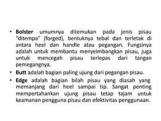 • Bolster umumnya ditemukan pada jenis pisau
“ditempa” (forged), bentuknya tebal dan terletak di
antara heel dan handle atau pegangan. Fungsinya
adalah untuk membantu menyeimbangkan pisau, juga
untuk mencegah pisau terlepas dari tangan
pemegangnya.
• Butt adalah bagian paling ujung dari pegangan pisau.
• Edge adalah bagian bilah pisau yang diasah yang
mempertahankan ujung pisau tetap tajam
memanjang dari heel sampai tip. Sangat penting
untuk
keamanan pengguna pisau dan efektivitas penggunaan.
 