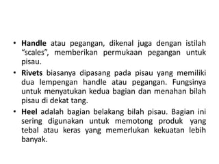 • Handle atau pegangan, dikenal juga dengan istilah
“scales”, memberikan permukaan pegangan untuk
pisau.
• Rivets biasanya dipasang pada pisau yang memiliki
dua lempengan handle atau pegangan. Fungsinya
untuk menyatukan kedua bagian dan menahan bilah
pisau di dekat tang.
• Heel adalah bagian belakang bilah pisau. Bagian ini
sering digunakan untuk memotong produk yang
tebal atau keras yang memerlukan kekuatan lebih
banyak.
 
