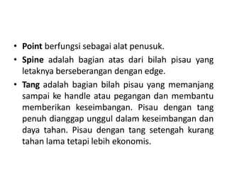 • Point berfungsi sebagai alat penusuk.
• Spine adalah bagian atas dari bilah pisau yang
letaknya berseberangan dengan edge.
• Tang adalah bagian bilah pisau yang memanjang
sampai ke handle atau pegangan dan membantu
memberikan keseimbangan. Pisau dengan tang
penuh dianggap unggul dalam keseimbangan dan
daya tahan. Pisau dengan tang setengah kurang
tahan lama tetapi lebih ekonomis.
 