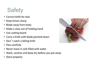 Safety
• Correct Knife for task
• Keep knives sharp
• Blade away from body
• Make a claw out of holding hand
• Use cutting board
• Carry a knife with blade pointed down
• Don’t catch a falling knife
• Pass carefully
• Never leave in sink filled with water
• Wash, sanitize and keep dry before you put away
• Store properly
 