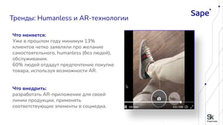Что меняется:
Уже в прошлом году минимум 13%
клиентов четко заявляли про желание
самостоятельного, humanless (без людей),
обслуживания.
60% людей отдадут предпочтение покупке
товара, используя возможности AR.
Что внедрить:
разработать AR-приложение для своей
линии продукции, применять
соответствующие элементы в соцмедиа.
Тренды: Humanless и AR-технологии
 