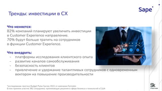 Что меняется:
82% компаний планируют увеличить инвестиции
в Customer Experience направление.
70% будут больше тратить на сотрудников
в функции Customer Experience.
Что внедрить:
- платформы исследования клиентского опыта
- развитие каналов самообслуживания
- безопасность клиентов
- привлечение и удержание талантливых сотрудников с одновременным
вектором на повышение производительности
*исследование-прогноз Budget Pulse Survey 2022 от компании Forrester.
В нем приняли участие 382 сотрудника, принимающие решения в сфере бизнеса и технологий в США
Тренды: инвестиции в CХ
 