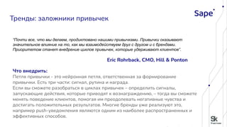 “Почти все, что мы делаем, продиктовано нашими привычками. Привычки оказывают
значительное влияние на то, как мы взаимодействуем друг с другом и с брендами.
Приоритетом станет внедрение циклов привычек, которые удерживают клиентов”.
Eric Rohrback, CMO, Hill & Ponton
Что внедрить:
Петля привычки - это нейронная петля, ответственная за формирование
привычки. Есть три части: сигнал, рутина и награда.
Если вы сможете разобраться в циклах привычек – определить сигналы,
запускающие действия, которые приводят к вознаграждению, – тогда вы сможете
менять поведение клиентов, помогая им преодолевать негативные чувства и
достигать положительных результатов. Многие бренды уже реализуют это,
например push-уведомления являются одним из наиболее распространенных и
эффективных способов.
Тренды: заложники привычек
 