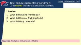 Key words: Workplace skills, character, 9 habits
Friday, 23 September 2022
Title: Famous scientists: a world view
LO: To describe characteristics of successful scientists.
• Do now:
1. What did Rosalind Franklin do?
2. What did Florence Nightingale do?
3. What did Hedy Lamar do?
 