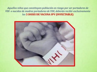 Aquellos niños que constituyen población en riesgo por ser portadores de
VIH o nacidos de madres portadoras de VIH, deberán recibir exclusivamente
las 3 DOSIS DE VACUNA IPV (INYECTABLE)
 