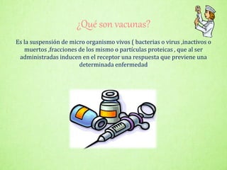 ¿Qué son vacunas?
Es la suspensión de micro organismo vivos ( bacterias o virus ,inactivos o
muertos ,fracciones de los mismo o partículas proteicas , que al ser
administradas inducen en el receptor una respuesta que previene una
determinada enfermedad
 