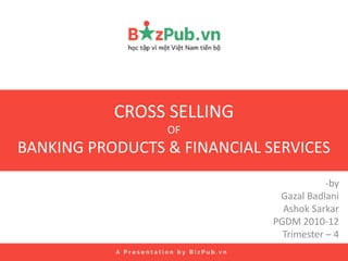 CROSS SELLING
OF
BANKING PRODUCTS & FINANCIAL SERVICES
-by
Gazal Badlani
Ashok Sarkar
PGDM 2010-12
Trimester – 4
 