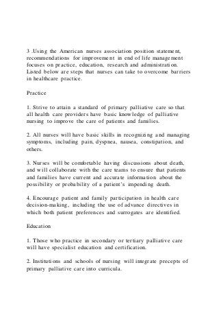 3 .Using the American nurses association position statement,
recommendations for improvement in end of life management
focuses on practice, education, research and administration.
Listed below are steps that nurses can take to overcome barriers
in healthcare practice.
Practice
1. Strive to attain a standard of primary palliative care so that
all health care providers have basic knowledge of palliative
nursing to improve the care of patients and families.
2. All nurses will have basic skills in recognizing and managing
symptoms, including pain, dyspnea, nausea, constipation, and
others.
3. Nurses will be comfortable having discussions about death,
and will collaborate with the care teams to ensure that patients
and families have current and accurate information about the
possibility or probability of a patient’s impending death.
4. Encourage patient and family participation in health care
decision-making, including the use of advance directives in
which both patient preferences and surrogates are identified.
Education
1. Those who practice in secondary or tertiary palliative care
will have specialist education and certification.
2. Institutions and schools of nursing will integrate precepts of
primary palliative care into curricula.
 