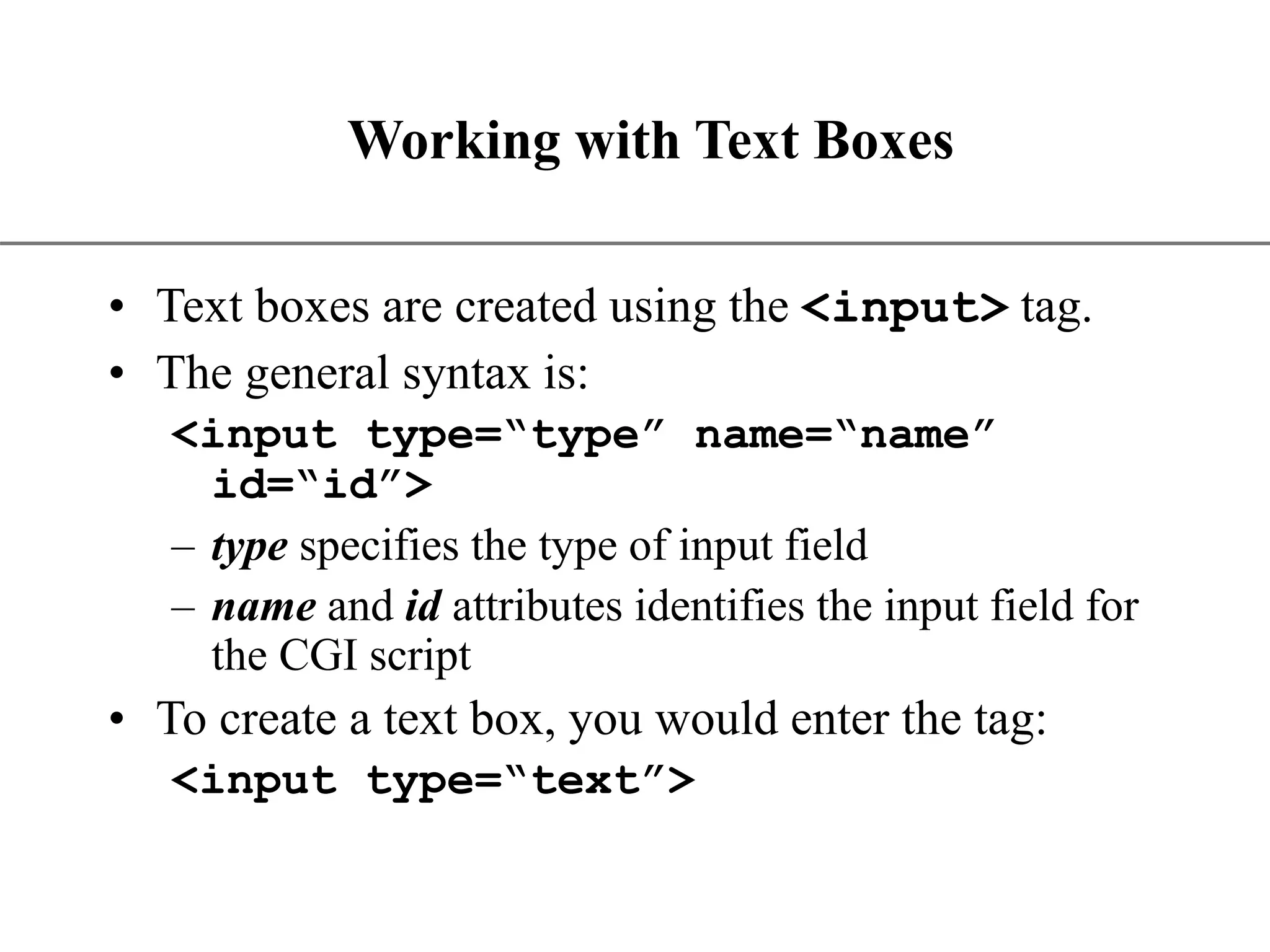XP Working with Text Boxes • Text boxes are created using the <input> tag. • The general syntax is: <input type=“type” name=“name” id=“id”> – type specifies the type of input field – name and id attributes identifies the input field for the CGI script • To create a text box, you would enter the tag: <input type=“text”> 