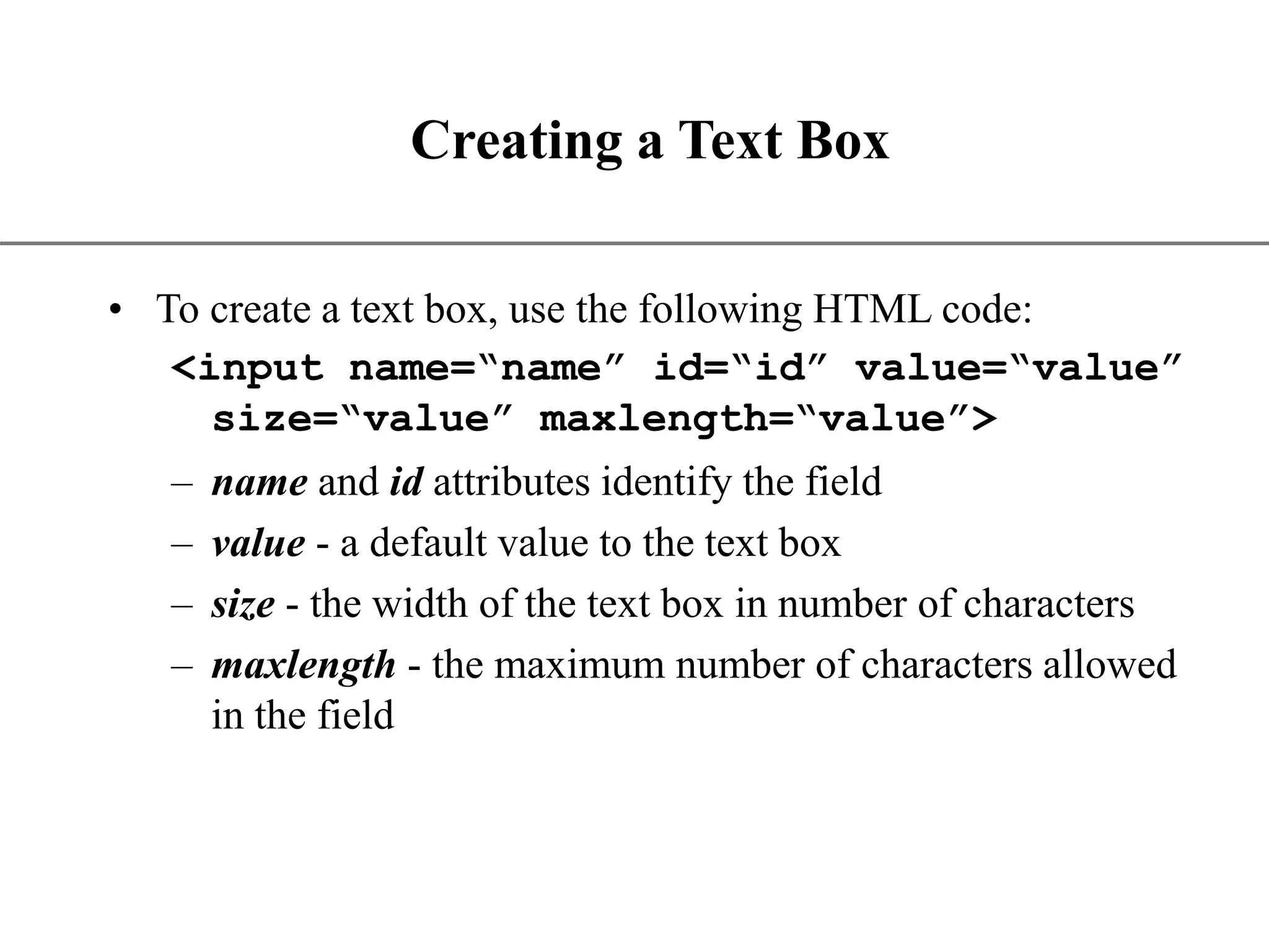 XP Creating a Text Box • To create a text box, use the following HTML code: <input name=“name” id=“id” value=“value” size=“value” maxlength=“value”> – name and id attributes identify the field – value - a default value to the text box – size - the width of the text box in number of characters – maxlength - the maximum number of characters allowed in the field 