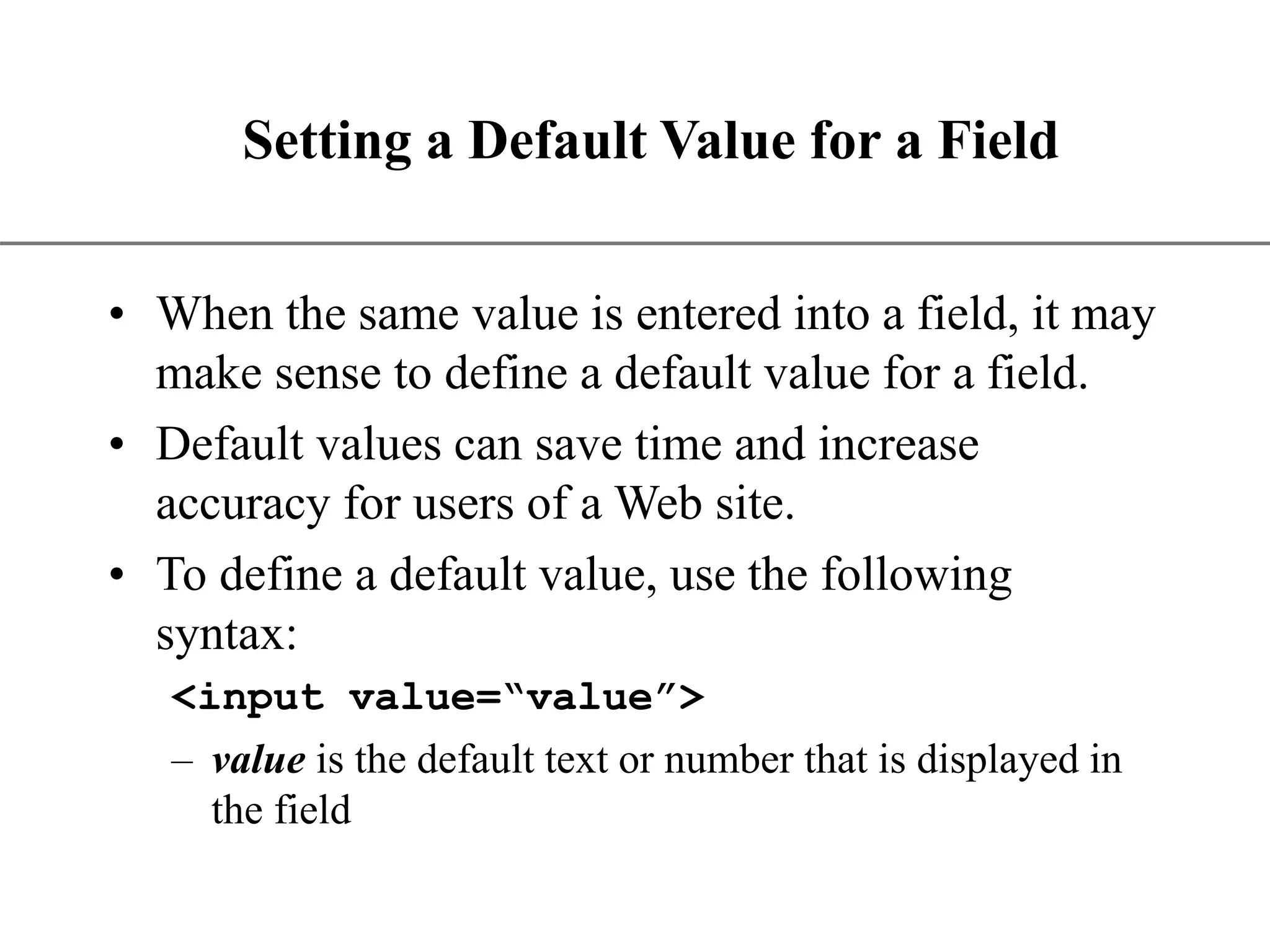XP Setting a Default Value for a Field • When the same value is entered into a field, it may make sense to define a default value for a field. • Default values can save time and increase accuracy for users of a Web site. • To define a default value, use the following syntax: <input value=“value”> – value is the default text or number that is displayed in the field 