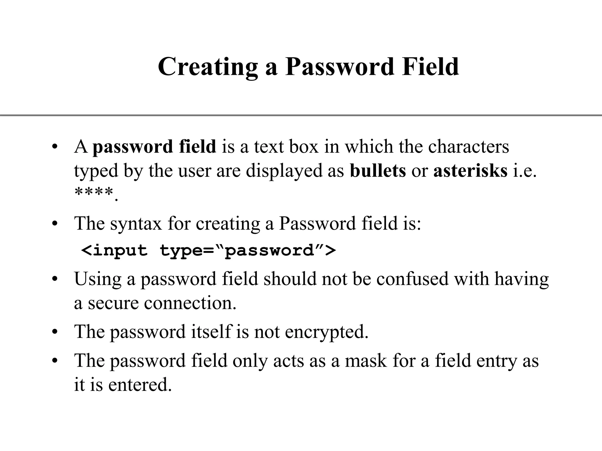 XP Creating a Password Field • A password field is a text box in which the characters typed by the user are displayed as bullets or asterisks i.e. ****. • The syntax for creating a Password field is: <input type=“password”> • Using a password field should not be confused with having a secure connection. • The password itself is not encrypted. • The password field only acts as a mask for a field entry as it is entered. 