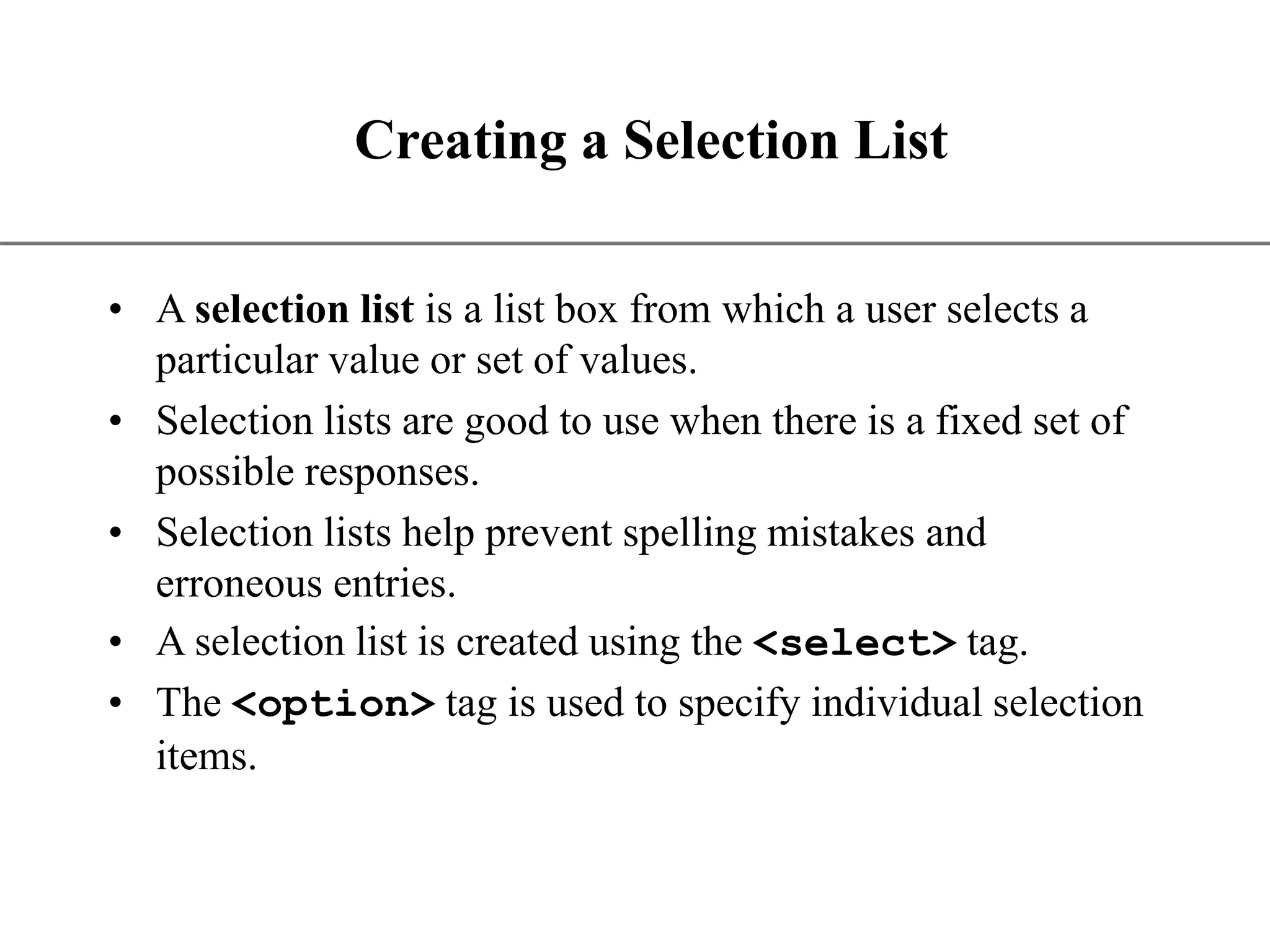 XP Creating a Selection List • A selection list is a list box from which a user selects a particular value or set of values. • Selection lists are good to use when there is a fixed set of possible responses. • Selection lists help prevent spelling mistakes and erroneous entries. • A selection list is created using the <select> tag. • The <option> tag is used to specify individual selection items. 