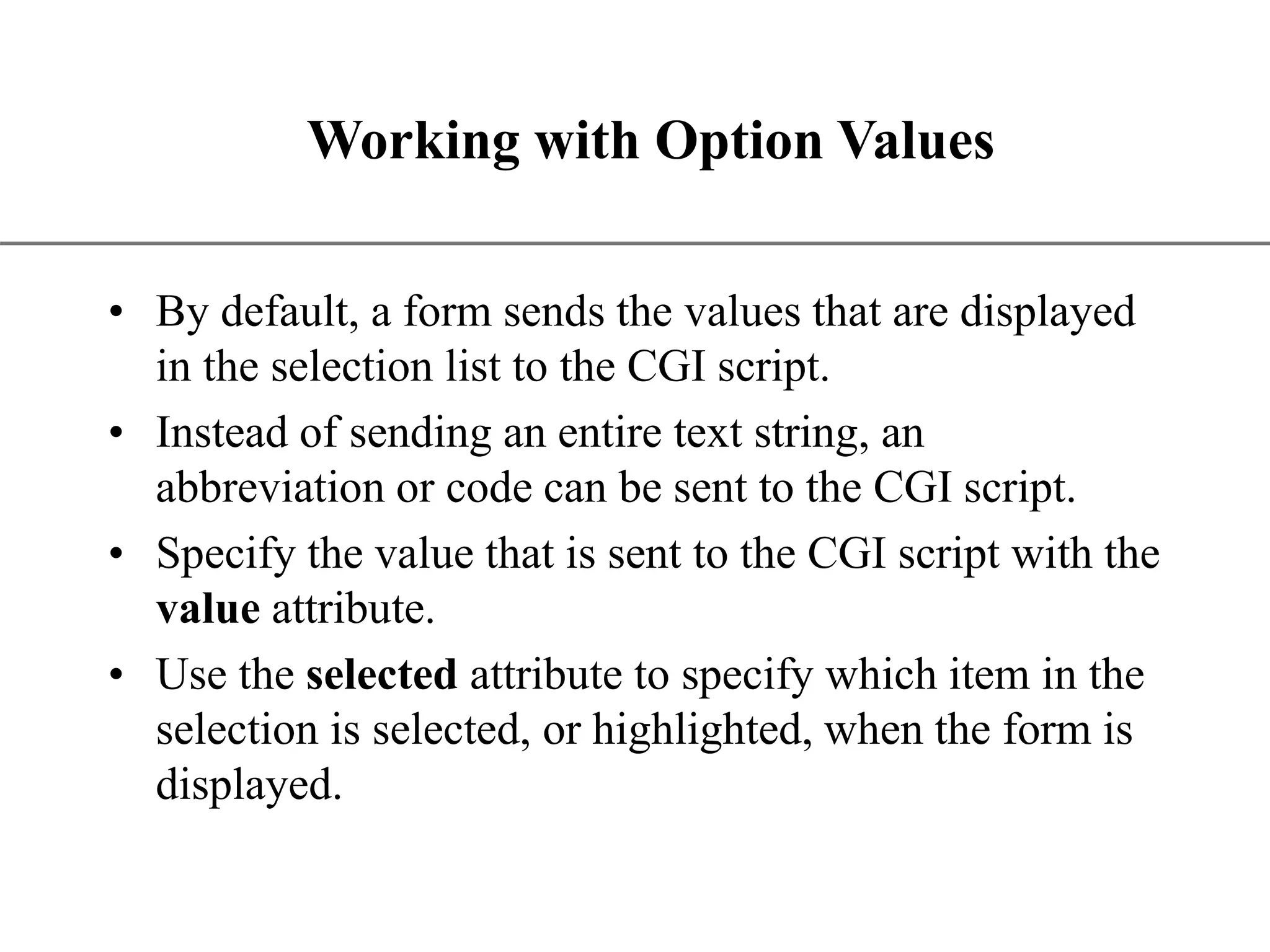 XP Working with Option Values • By default, a form sends the values that are displayed in the selection list to the CGI script. • Instead of sending an entire text string, an abbreviation or code can be sent to the CGI script. • Specify the value that is sent to the CGI script with the value attribute. • Use the selected attribute to specify which item in the selection is selected, or highlighted, when the form is displayed. 