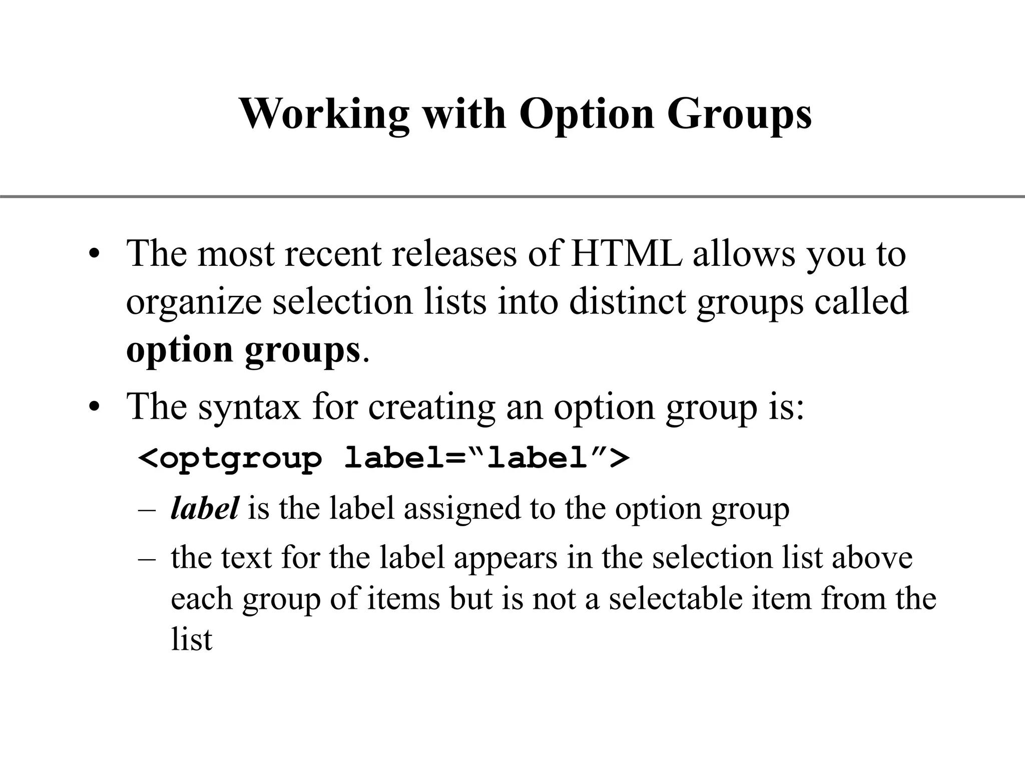 XP Working with Option Groups • The most recent releases of HTML allows you to organize selection lists into distinct groups called option groups. • The syntax for creating an option group is: <optgroup label=“label”> – label is the label assigned to the option group – the text for the label appears in the selection list above each group of items but is not a selectable item from the list 