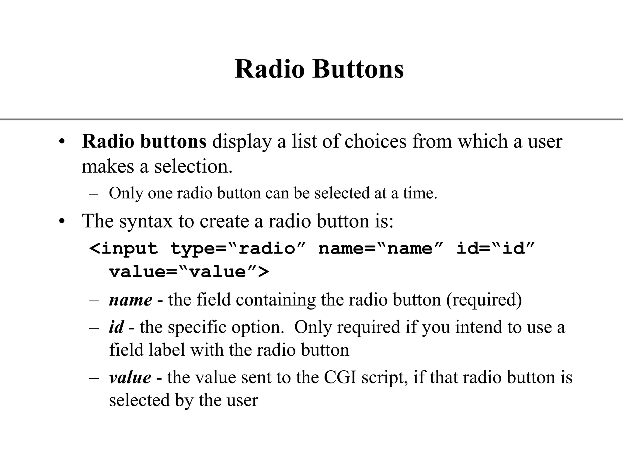XP Radio Buttons • Radio buttons display a list of choices from which a user makes a selection. – Only one radio button can be selected at a time. • The syntax to create a radio button is: <input type=“radio” name=“name” id=“id” value=“value”> – name - the field containing the radio button (required) – id - the specific option. Only required if you intend to use a field label with the radio button – value - the value sent to the CGI script, if that radio button is selected by the user 