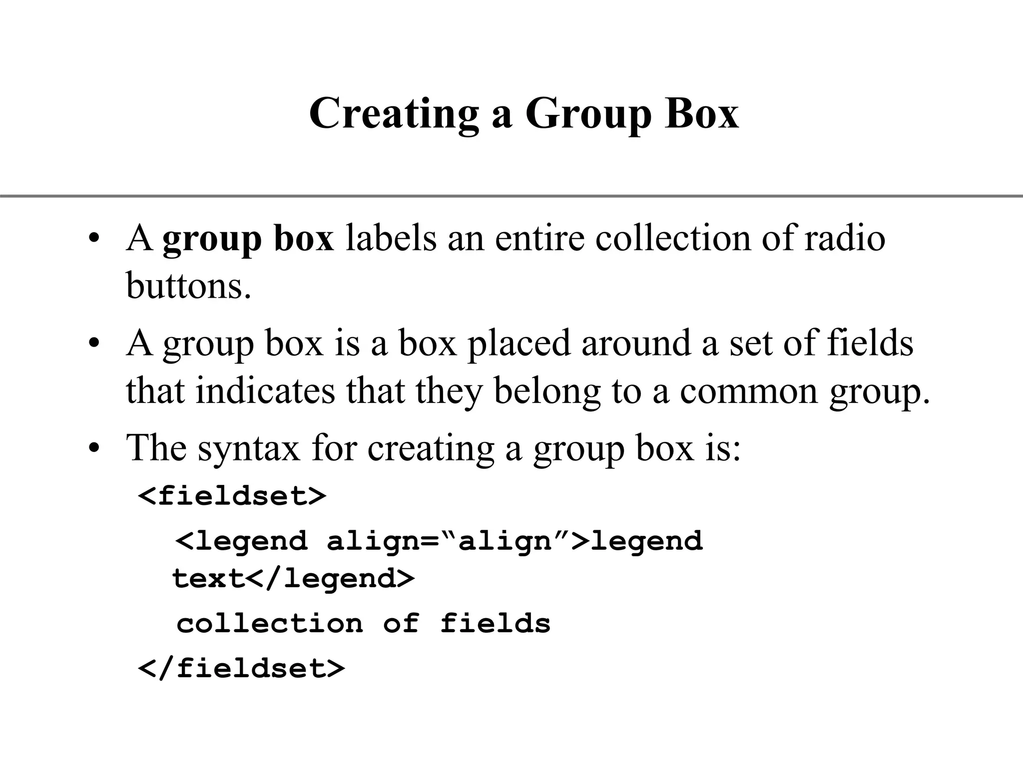 XP Creating a Group Box • A group box labels an entire collection of radio buttons. • A group box is a box placed around a set of fields that indicates that they belong to a common group. • The syntax for creating a group box is: <fieldset> <legend align=“align”>legend text</legend> collection of fields </fieldset> 