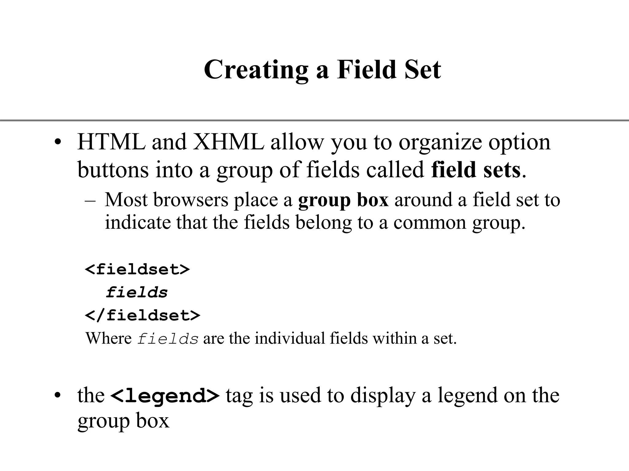 XP Creating a Field Set • HTML and XHML allow you to organize option buttons into a group of fields called field sets. – Most browsers place a group box around a field set to indicate that the fields belong to a common group. <fieldset> fields </fieldset> Where fields are the individual fields within a set. • the <legend> tag is used to display a legend on the group box 